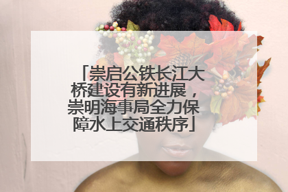 崇启公铁长江大桥建设有新进展，崇明海事局全力保障水上交通秩序