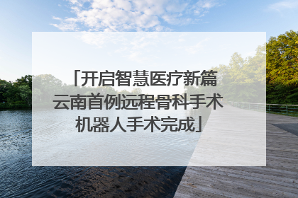 开启智慧医疗新篇 云南首例远程骨科手术机器人手术完成