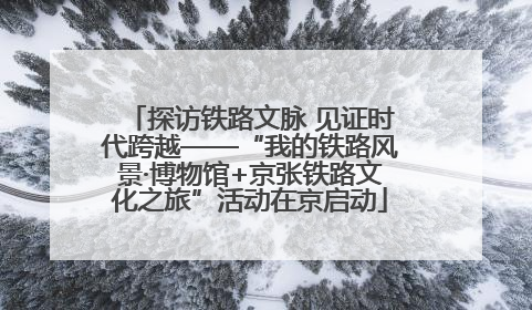探访铁路文脉 见证时代跨越——“我的铁路风景·博物馆+京张铁路文化之旅”活动在京启动