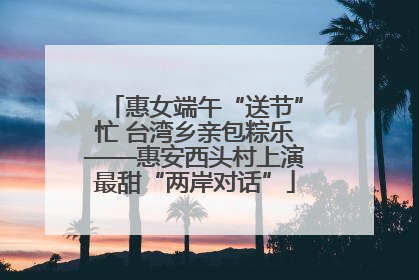 惠女端午“送节”忙 台湾乡亲包粽乐——惠安西头村上演最甜“两岸对话”