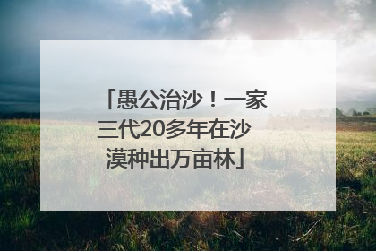 愚公治沙！一家三代20多年在沙漠种出万亩林