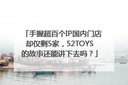 手握超百个IP国内门店却仅剩5家，52TOYS的故事还能讲下去吗？