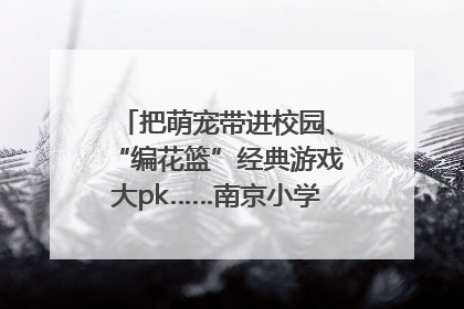 把萌宠带进校园、“编花篮”经典游戏大pk……南京小学花式“庆六一”