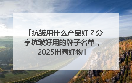 抗皱用什么产品好？分享抗皱好用的牌子名单，2025出圈好物