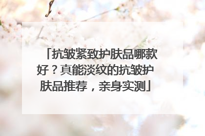 抗皱紧致护肤品哪款好？真能淡纹的抗皱护肤品推荐，亲身实测