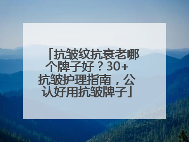 抗皱纹抗衰老哪个牌子好？30+抗皱护理指南，公认好用抗皱牌子