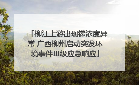 柳江上游出现锑浓度异常 广西柳州启动突发环境事件Ⅲ级应急响应