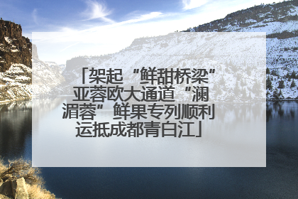 架起“鲜甜桥梁” 亚蓉欧大通道“澜湄蓉”鲜果专列顺利运抵成都青白江