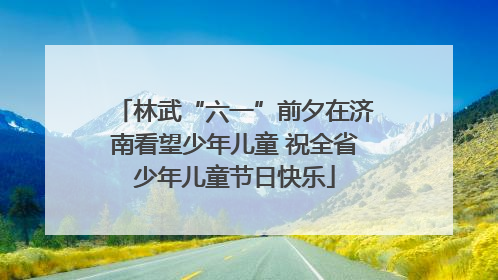 林武“六一”前夕在济南看望少年儿童 祝全省少年儿童节日快乐