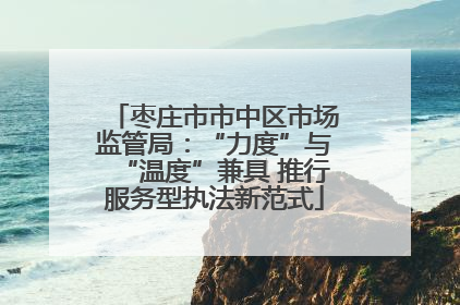 枣庄市市中区市场监管局：“力度”与“温度”兼具 推行服务型执法新范式