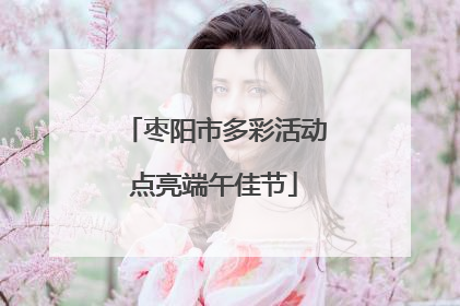 枣阳市多彩活动点亮端午佳节