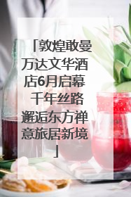 敦煌敢曼万达文华酒店6月启幕 千年丝路邂逅东方禅意旅居新境
