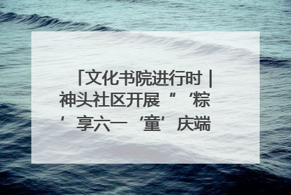 文化书院进行时｜神头社区开展“‘粽’享六一‘童’庆端午”主题系列活动