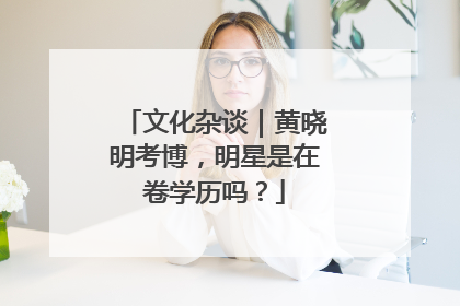 文化杂谈｜黄晓明考博，明星是在卷学历吗？