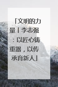 文明的力量丨李志强：以匠心铸重器，以传承育新人
