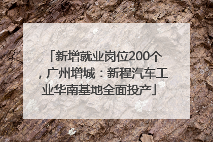 新增就业岗位200个，广州增城：新程汽车工业华南基地全面投产