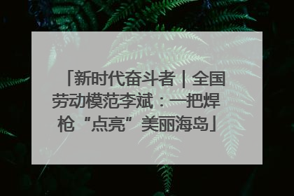 新时代奋斗者｜全国劳动模范李斌：一把焊枪“点亮”美丽海岛