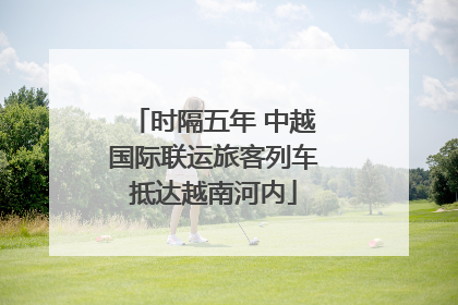 时隔五年 中越国际联运旅客列车抵达越南河内