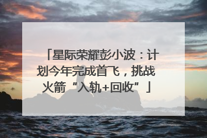 星际荣耀彭小波：计划今年完成首飞，挑战火箭“入轨+回收”