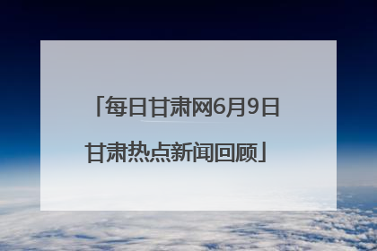 每日甘肃网6月9日甘肃热点新闻回顾