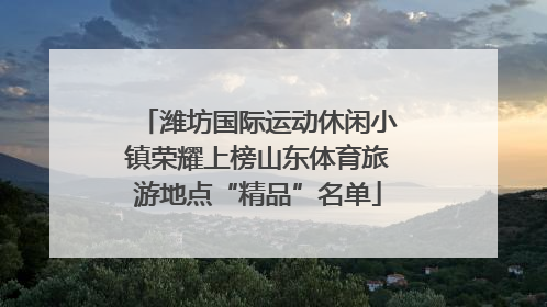 潍坊国际运动休闲小镇荣耀上榜山东体育旅游地点“精品”名单