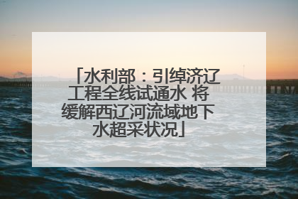 水利部：引绰济辽工程全线试通水 将缓解西辽河流域地下水超采状况