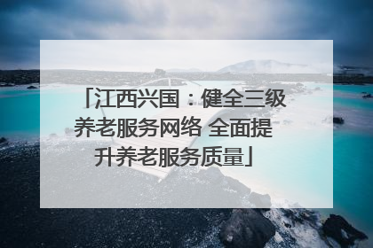 江西兴国：健全三级养老服务网络 全面提升养老服务质量
