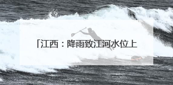 江西：降雨致江河水位上涨 各地积极防汛备汛
