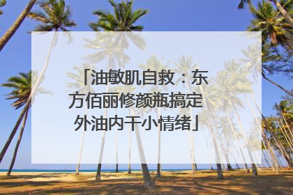油敏肌自救：东方佰丽修颜瓶搞定外油内干小情绪
