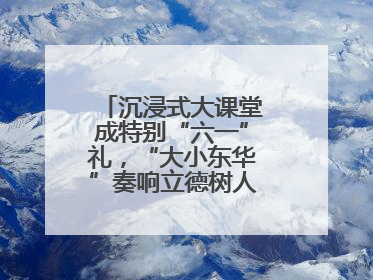 沉浸式大课堂成特别“六一”礼，“大小东华”奏响立德树人“协奏曲”