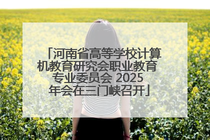 河南省高等学校计算机教育研究会职业教育专业委员会 2025 年会在三门峡召开