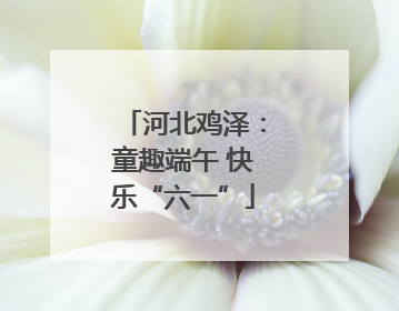 河北鸡泽：童趣端午 快乐“六一”