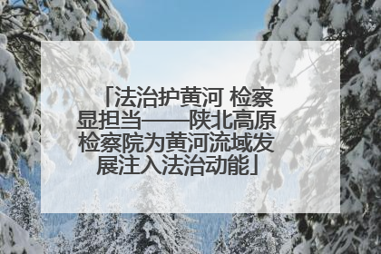 法治护黄河 检察显担当——陕北高原检察院为黄河流域发展注入法治动能