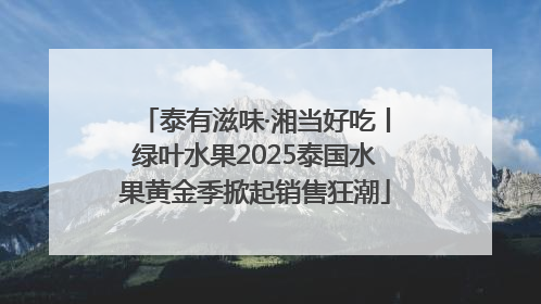 泰有滋味·湘当好吃丨绿叶水果2025泰国水果黄金季掀起销售狂潮