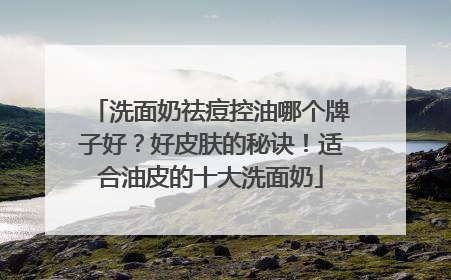 洗面奶祛痘控油哪个牌子好？好皮肤的秘诀！适合油皮的十大洗面奶