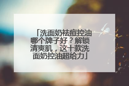 洗面奶祛痘控油哪个牌子好？解锁清爽肌，这十款洗面奶控油超给力