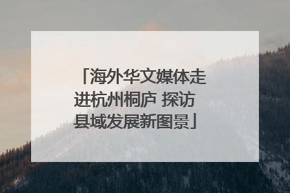 海外华文媒体走进杭州桐庐 探访县域发展新图景