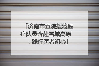 济南市五院援藏医疗队员奔赴雪域高原，践行医者初心