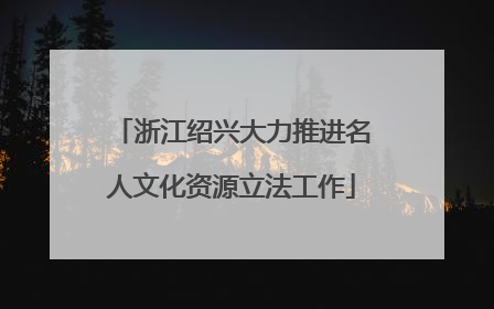 浙江绍兴大力推进名人文化资源立法工作