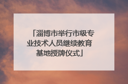 淄博市举行市级专业技术人员继续教育基地授牌仪式