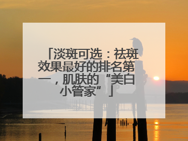 淡斑可选：祛斑效果最好的排名第一，肌肤的“美白小管家”