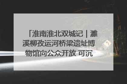 淮南淮北双城记｜濉溪柳孜运河桥梁遗址博物馆向公众开放 可沉浸式触摸历史