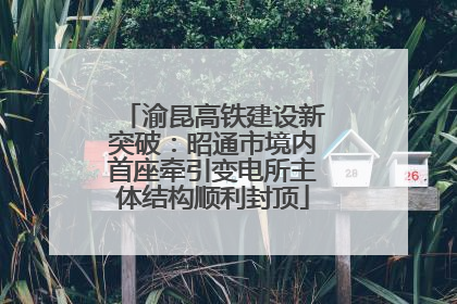 渝昆高铁建设新突破：昭通市境内首座牵引变电所主体结构顺利封顶