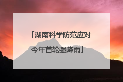 湖南科学防范应对今年首轮强降雨