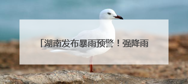湖南发布暴雨预警！强降雨今晚来袭，局地大暴雨！