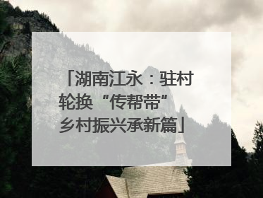 湖南江永：驻村轮换“传帮带” 乡村振兴承新篇
