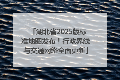 湖北省2025版标准地图发布！行政界线与交通网络全面更新