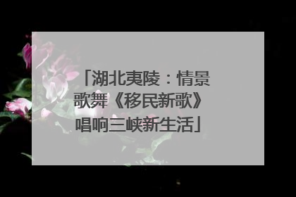 湖北夷陵：情景歌舞《移民新歌》唱响三峡新生活