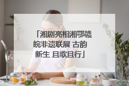 湘剧亮相湘鄂赣皖非遗联展 古韵新生 且歌且行