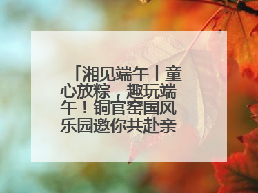 湘见端午丨童心放粽，趣玩端午！铜官窑国风乐园邀你共赴亲子文化盛宴